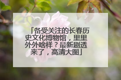 备受关注的长春历史文化博物馆，里里外外啥样？最新剧透来了，高清大图
