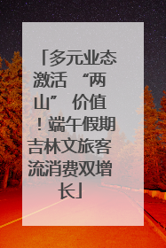 多元业态激活 “两山” 价值！端午假期吉林文旅客流消费双增长