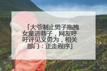 大爷制止男子拖拽女童进巷子，网友呼吁评见义勇为，相关部门：正走程序