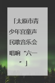 太原市青少年宫童声民歌音乐会唱响“六一”