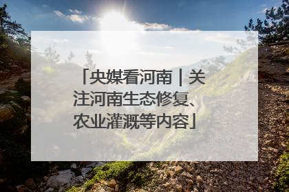 央媒看河南｜关注河南生态修复、农业灌溉等内容
