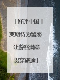 好评中国丨变期待为留恋 让游客满意贯穿旅途