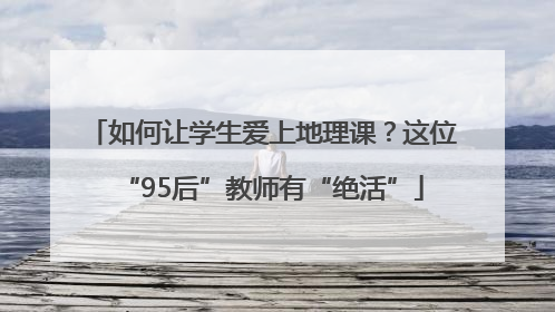 如何让学生爱上地理课？这位“95后”教师有“绝活”