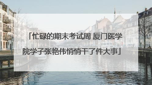 忙碌的期末考试周 厦门医学院学子张艳伟悄悄干了件大事