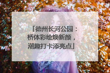 德州长河公园：桥体彩绘焕新颜，潮趣打卡添亮点