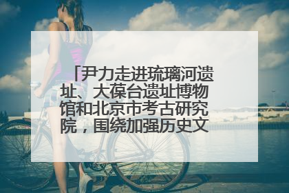 尹力走进琉璃河遗址、大葆台遗址博物馆和北京市考古研究院，围绕加强历史文化名城保护调研