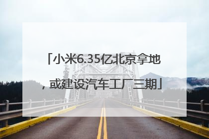 小米6.35亿北京拿地，或建设汽车工厂三期
