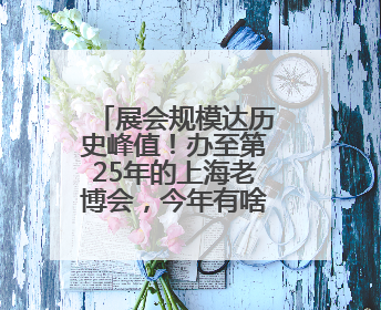 展会规模达历史峰值！办至第25年的上海老博会，今年有啥新亮点？