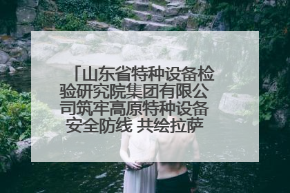 山东省特种设备检验研究院集团有限公司筑牢高原特种设备安全防线 共绘拉萨美好生活画卷
