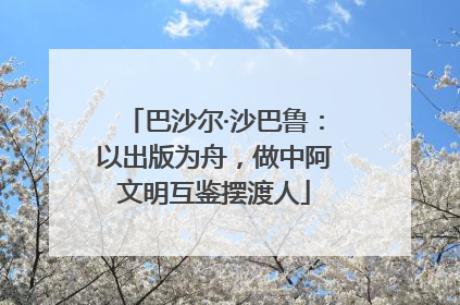 巴沙尔·沙巴鲁：以出版为舟，做中阿文明互鉴摆渡人