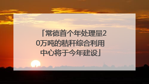 常德首个年处理量20万吨的秸秆综合利用中心将于今年建设