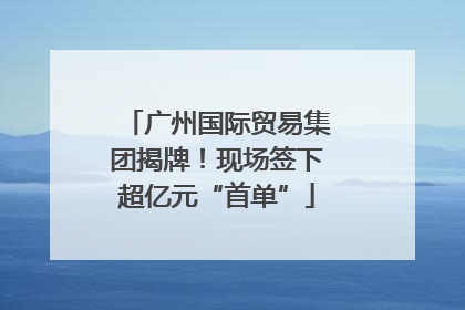 广州国际贸易集团揭牌！现场签下超亿元“首单”