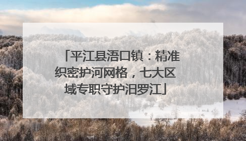 平江县浯口镇：精准织密护河网格，七大区域专职守护汨罗江