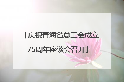 庆祝青海省总工会成立75周年座谈会召开