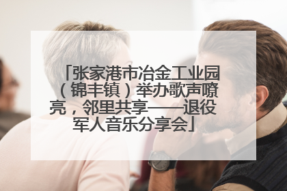 张家港市冶金工业园（锦丰镇）举办歌声嘹亮，邻里共享——退役军人音乐分享会