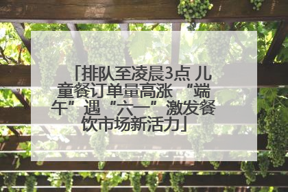 排队至凌晨3点 儿童餐订单量高涨 “端午”遇“六一”激发餐饮市场新活力