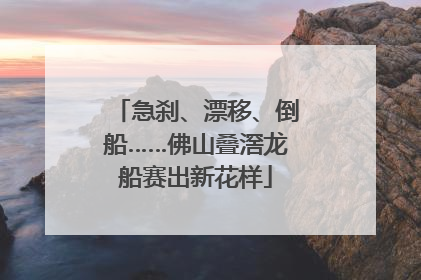 急刹、漂移、倒船……佛山叠滘龙船赛出新花样
