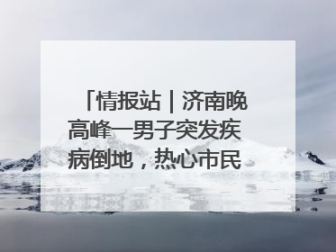 情报站｜济南晚高峰一男子突发疾病倒地，热心市民跪地接力施救