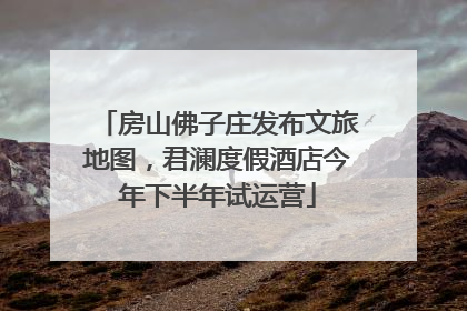 房山佛子庄发布文旅地图，君澜度假酒店今年下半年试运营