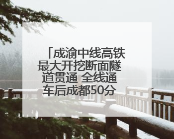 成渝中线高铁最大开挖断面隧道贯通 全线通车后成都50分钟飙拢重庆