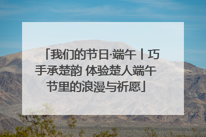 我们的节日·端午丨巧手承楚韵 体验楚人端午节里的浪漫与祈愿