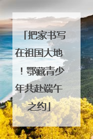 把家书写在祖国大地！鄂藏青少年共赴端午之约