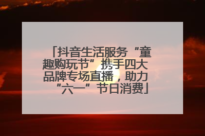 抖音生活服务“童趣购玩节”携手四大品牌专场直播，助力“六一”节日消费
