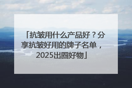 抗皱用什么产品好？分享抗皱好用的牌子名单，2025出圈好物