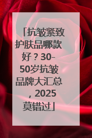抗皱紧致护肤品哪款好？30-50岁抗皱品牌大汇总，2025莫错过