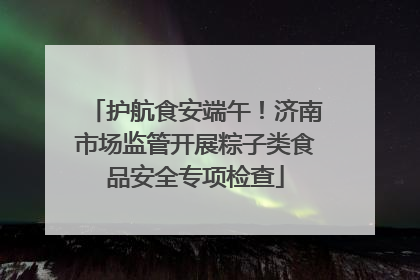 护航食安端午！济南市场监管开展粽子类食品安全专项检查