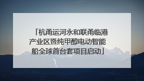 杭甬运河永和联甬临港产业区暨纯甲醇电动智能船全球首台套项目启动