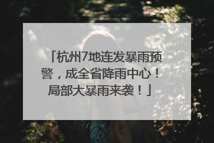 杭州7地连发暴雨预警，成全省降雨中心！局部大暴雨来袭！