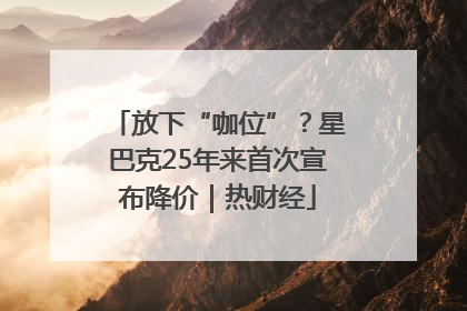 放下“咖位”？星巴克25年来首次宣布降价｜热财经