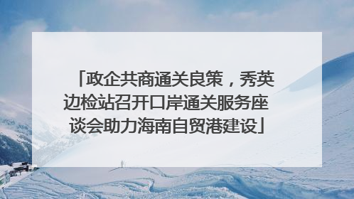 政企共商通关良策，秀英边检站召开口岸通关服务座谈会助力海南自贸港建设