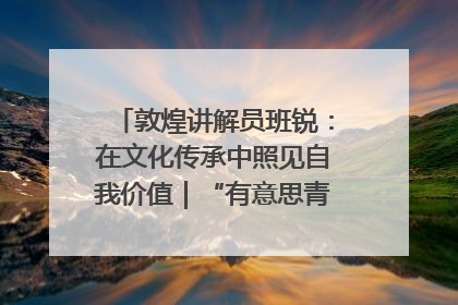 敦煌讲解员班锐：在文化传承中照见自我价值｜“有意思青年”高校公益计划
