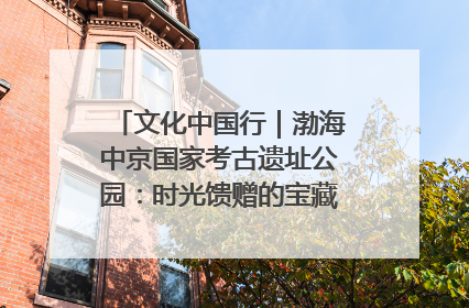 文化中国行｜渤海中京国家考古遗址公园：时光馈赠的宝藏 历史凝固的诗篇