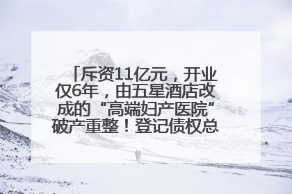 斥资11亿元，开业仅6年，由五星酒店改成的“高端妇产医院”破产重整！登记债权总额已超17亿元