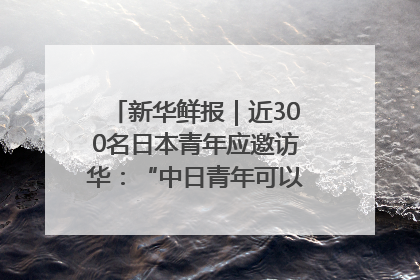 新华鲜报｜近300名日本青年应邀访华：“中日青年可以创造更好的未来”