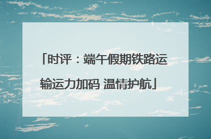 时评：端午假期铁路运输运力加码 温情护航