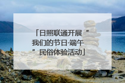 日照联通开展“我们的节日·端午”民俗体验活动