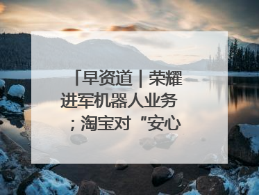 早资道｜荣耀进军机器人业务；淘宝对“安心鉴”服务进行逐步下线调整