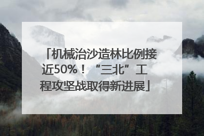 机械治沙造林比例接近50%！“三北”工程攻坚战取得新进展