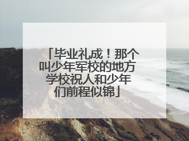 毕业礼成！那个叫少年军校的地方 学校祝人和少年们前程似锦