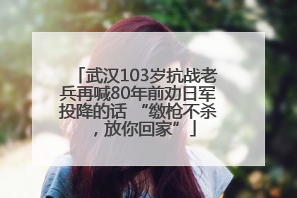 武汉103岁抗战老兵再喊80年前劝日军投降的话 “缴枪不杀，放你回家”