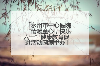 永州市中心医院“情暖童心，快乐六一”健康教育促进活动圆满举办