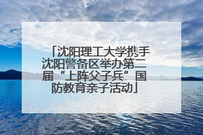 沈阳理工大学携手沈阳警备区举办第二届“上阵父子兵”国防教育亲子活动
