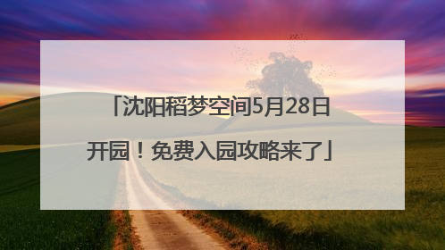 沈阳稻梦空间5月28日开园！免费入园攻略来了