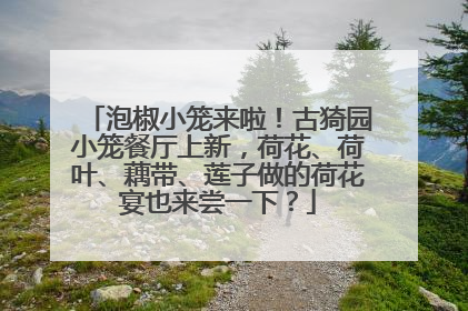 泡椒小笼来啦！古猗园小笼餐厅上新，荷花、荷叶、藕带、莲子做的荷花宴也来尝一下？
