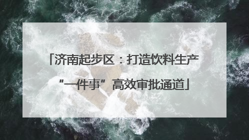 济南起步区：打造饮料生产“一件事”高效审批通道