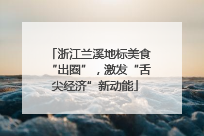 浙江兰溪地标美食“出圈”，激发“舌尖经济”新动能